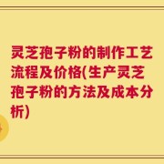 灵芝孢子粉的制作工艺流程及价格(生产灵芝孢子粉的方法及成本分析)