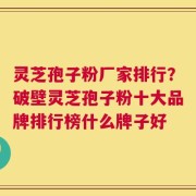灵芝孢子粉厂家排行？破壁灵芝孢子粉十大品牌排行榜什么牌子好