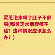 灵芝泡水喝了肚子不舒服(喝灵芝水后腹痛不适？这种情况应该怎么办？)