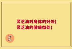 灵芝油对身体的好处(灵芝油的健康益处)