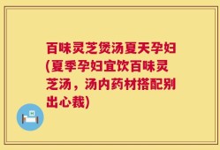 百味灵芝煲汤夏天孕妇(夏季孕妇宜饮百味灵芝汤，汤内药材搭配别出心裁)
