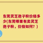 东莞灵芝孢子粉价格多少(东莞哪里有卖灵芝孢子粉，价格如何？)