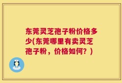 东莞灵芝孢子粉价格多少(东莞哪里有卖灵芝孢子粉，价格如何？)