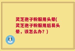 灵芝孢子粉服用头晕(灵芝孢子粉服用后易头晕，该怎么办？)