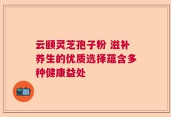 云颐灵芝孢子粉 滋补养生的优质选择蕴含多种健康益处