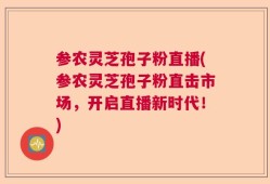 参农灵芝孢子粉直播(参农灵芝孢子粉直击市场，开启直播新时代！)