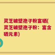 灵芝破壁孢子粉富硒(灵芝破壁孢子粉：富含硒元素)