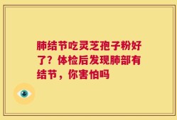 肺结节吃灵芝孢子粉好了？体检后发现肺部有结节，你害怕吗