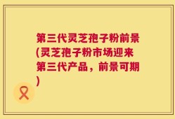第三代灵芝孢子粉前景(灵芝孢子粉市场迎来第三代产品，前景可期)
