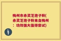 梅州市赤灵芝孢子粉(赤灵芝孢子粉来自梅州：功效强大值得尝试)