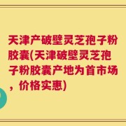 天津产破壁灵芝孢子粉胶囊(天津破壁灵芝孢子粉胶囊产地为首市场，价格实惠)