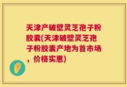 天津产破壁灵芝孢子粉胶囊(天津破壁灵芝孢子粉胶囊产地为首市场，价格实惠)