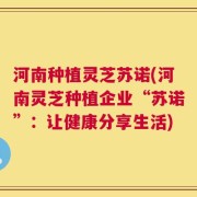 河南种植灵芝苏诺(河南灵芝种植企业“苏诺”：让健康分享生活)