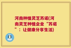 河南种植灵芝苏诺(河南灵芝种植企业“苏诺”：让健康分享生活)