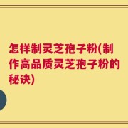 怎样制灵芝孢子粉(制作高品质灵芝孢子粉的秘诀)