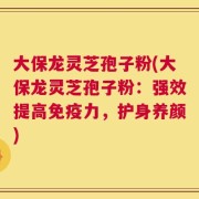 大保龙灵芝孢子粉(大保龙灵芝孢子粉：强效提高免疫力，护身养颜)