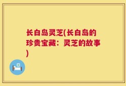 长白岛灵芝(长白岛的珍贵宝藏：灵芝的故事)