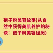 孢子粉美容故事(从自然中获得美肌养护的秘诀：孢子粉美容经历)