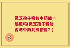 灵芝孢子粉和中药能一起煎吗(灵芝孢子粉能否与中药共煎使用？)