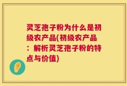 灵芝孢子粉为什么是初级农产品(初级农产品：解析灵芝孢子粉的特点与价值)