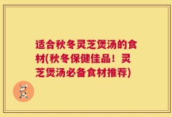 适合秋冬灵芝煲汤的食材(秋冬保健佳品！灵芝煲汤必备食材推荐)