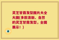 灵芝甘露发型图片大全大图(多款清新、自然的灵芝甘露发型，全图展示！)