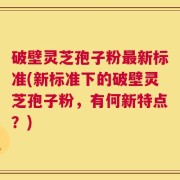 破壁灵芝孢子粉最新标准(新标准下的破壁灵芝孢子粉，有何新特点？)