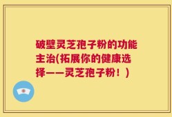 破壁灵芝孢子粉的功能主治(拓展你的健康选择——灵芝孢子粉！)