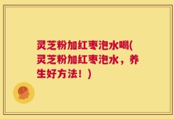 灵芝粉加红枣泡水喝(灵芝粉加红枣泡水，养生好方法！)