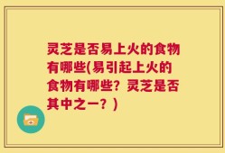 灵芝是否易上火的食物有哪些(易引起上火的食物有哪些？灵芝是否其中之一？)