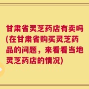 甘肃省灵芝药店有卖吗(在甘肃省购买灵芝药品的问题，来看看当地灵芝药店的情况)