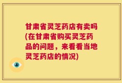 甘肃省灵芝药店有卖吗(在甘肃省购买灵芝药品的问题，来看看当地灵芝药店的情况)