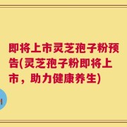即将上市灵芝孢子粉预告(灵芝孢子粉即将上市，助力健康养生)