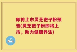 即将上市灵芝孢子粉预告(灵芝孢子粉即将上市，助力健康养生)