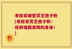 老段家破壁灵芝孢子粉(老段家灵芝孢子粉：拯救墙裂衰颓的身体！)