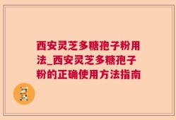 西安灵芝多糖孢子粉用法_西安灵芝多糖孢子粉的正确使用方法指南