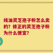 线油灵芝孢子粉怎么卖的？修正的灵芝孢子粉为什么便宜？