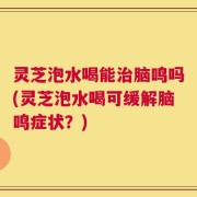 灵芝泡水喝能治脑鸣吗(灵芝泡水喝可缓解脑鸣症状？)