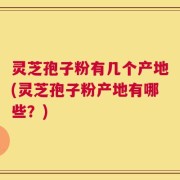 灵芝孢子粉有几个产地(灵芝孢子粉产地有哪些？)
