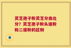 灵芝孢子粉灵芝分南北分？灵芝孢子粉头道粉和二道粉的区别