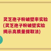 灵芝孢子粉破壁率实验(灵芝孢子粉破壁实验揭示高质量提取法)