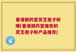 香港御药堂灵芝孢子粉哪(香港御药堂推荐的灵芝孢子粉产品推荐)