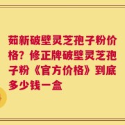 茹新破壁灵芝孢子粉价格？修正牌破壁灵芝孢子粉《官方价格》到底多少钱一盒