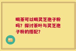 喝茶可以喝灵芝孢子粉吗？探讨茶叶与灵芝孢子粉的搭配？