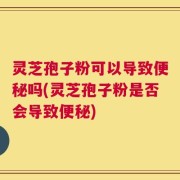 灵芝孢子粉可以导致便秘吗(灵芝孢子粉是否会导致便秘)