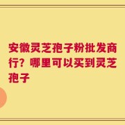 安徽灵芝孢子粉批发商行？哪里可以买到灵芝孢子