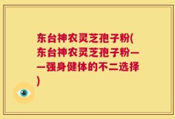 东台神农灵芝孢子粉(东台神农灵芝孢子粉——强身健体的不二选择)