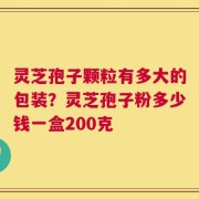 灵芝孢子颗粒有多大的包装？灵芝孢子粉多少钱一盒200克
