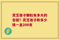 灵芝孢子颗粒有多大的包装？灵芝孢子粉多少钱一盒200克