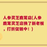 人参灵芝鹿茸店(人参鹿茸灵芝店换了新老板，打折促销中！)
